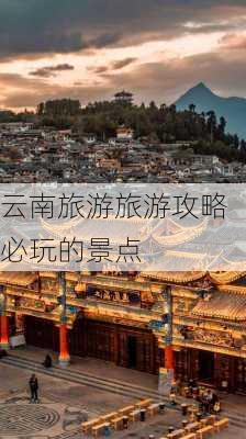 云南旅游旅游攻略必玩的景点