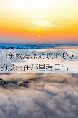 山东威海旅游攻略必玩的景点在那里看曰出